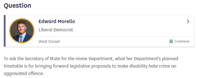 A screenshot of the UK Parliament website that shows Edward Morello MP's question. The question is: To ask the Secretary of State for the Home Department, what her Department's planned timetable is for bringing forward legislative proposals to make disability hate crime an aggravated offence.