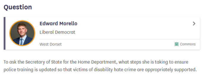 A screenshot of the UK Parliament website that shows Edward Morello MP's question. The question is: To ask the Secretary of State for the Home Department, what steps she is taking to ensure police training is updated so that victims of disability hate crime are appropriately supported.