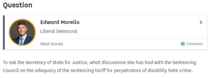 A screenshot of the UK Parliament website that shows Edward Morello MP's question. The question is: To ask the Secretary of State for Justice, what discussions she has had with the Sentencing Council on the adequacy of the sentencing tariff for perpetrators of disability hate crime.